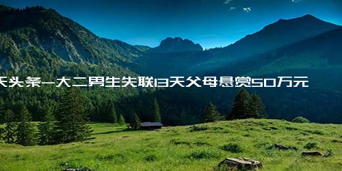 今天头条-大二男生失联13天父母悬赏50万元寻人 ，家属 系家中独子